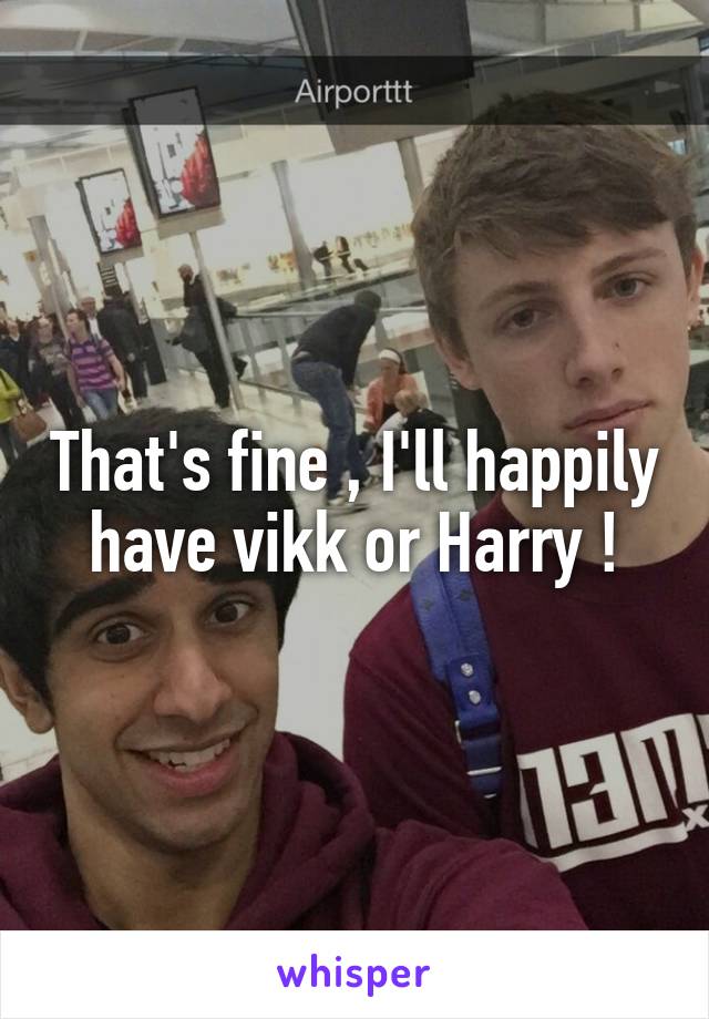 That's fine , I'll happily have vikk or Harry !