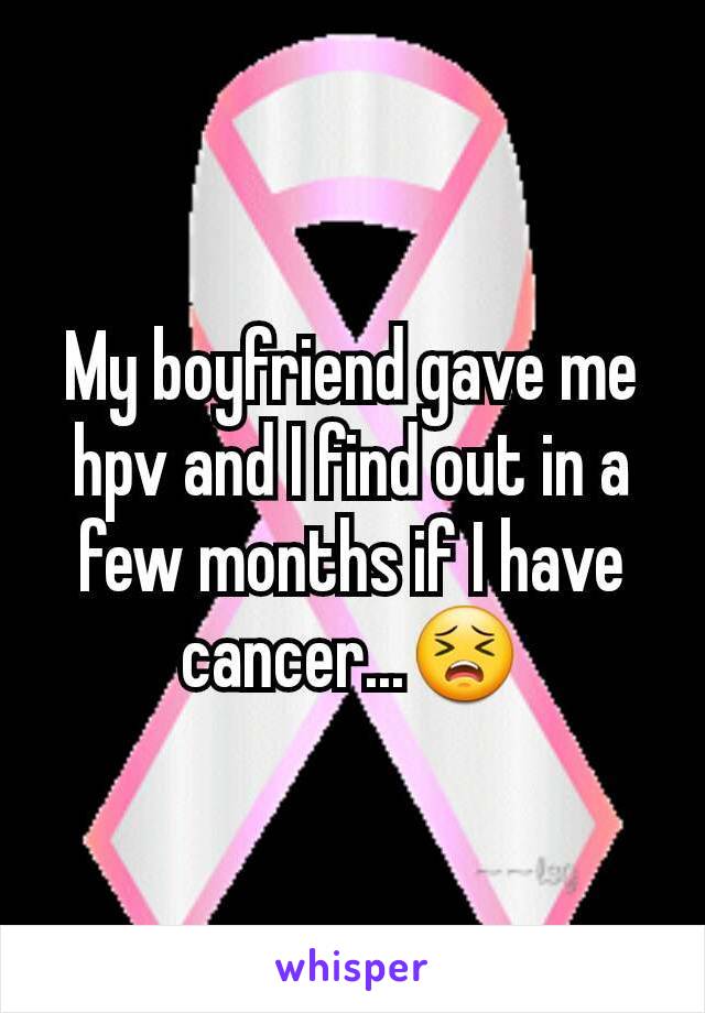 My boyfriend gave me hpv and I find out in a few months if I have cancer...😣