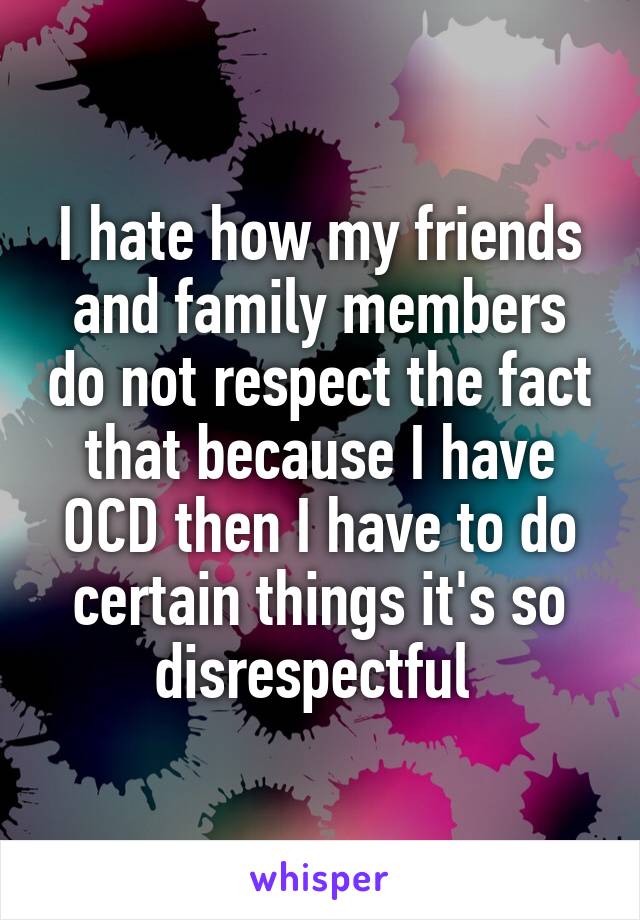 I hate how my friends and family members do not respect the fact that because I have OCD then I have to do certain things it's so disrespectful 