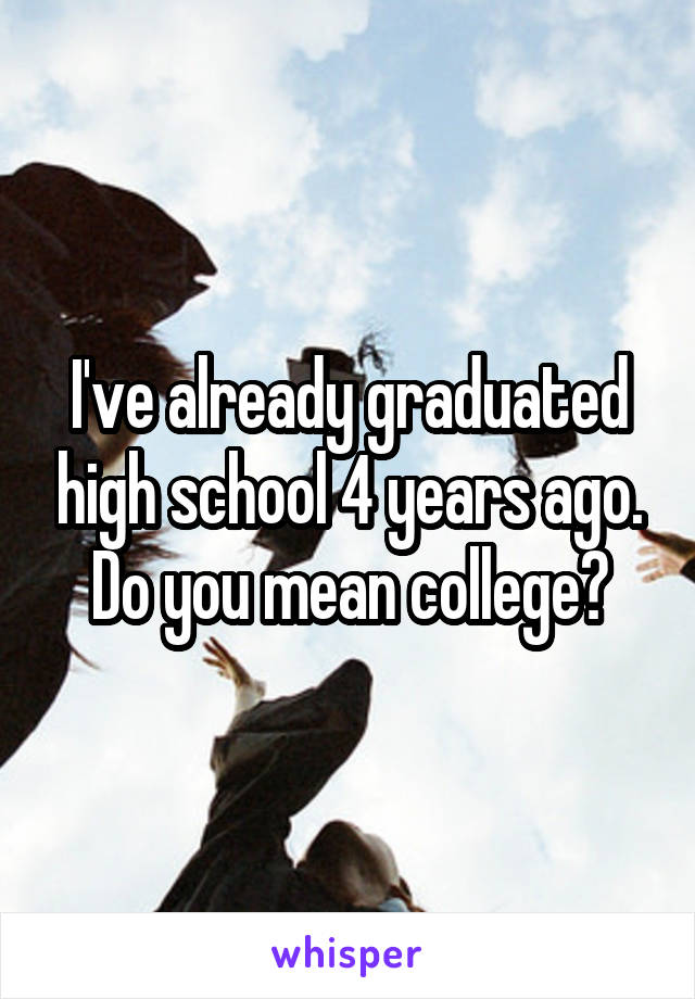 I've already graduated high school 4 years ago. Do you mean college?