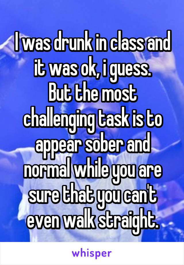 I was drunk in class and it was ok, i guess.
But the most challenging task is to appear sober and normal while you are sure that you can't even walk straight.