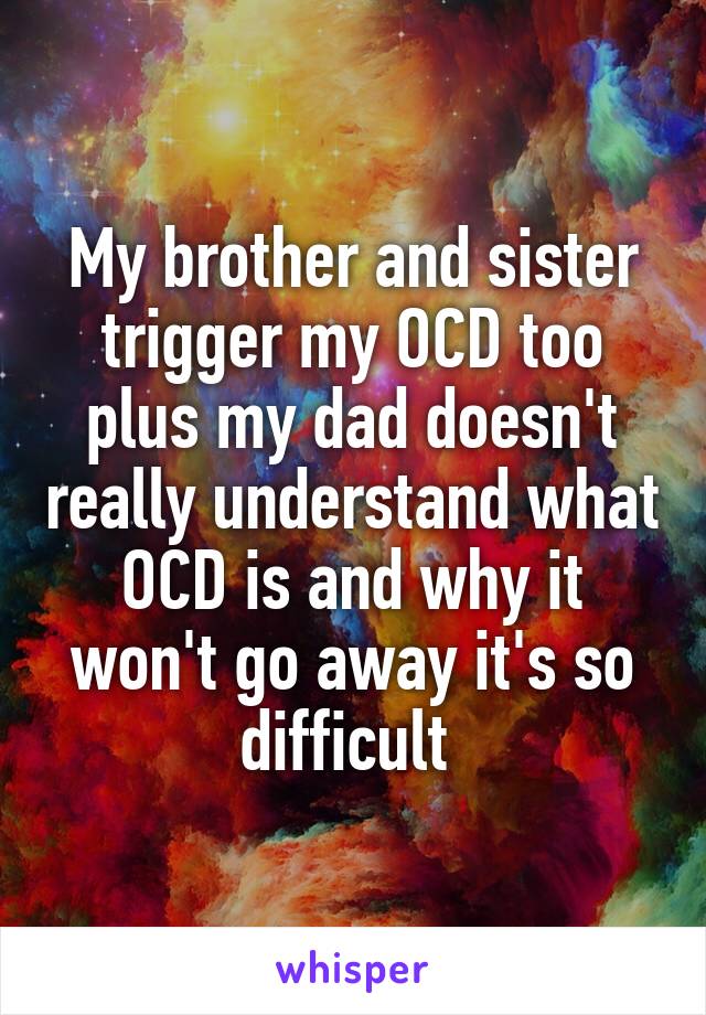 My brother and sister trigger my OCD too plus my dad doesn't really understand what OCD is and why it won't go away it's so difficult 