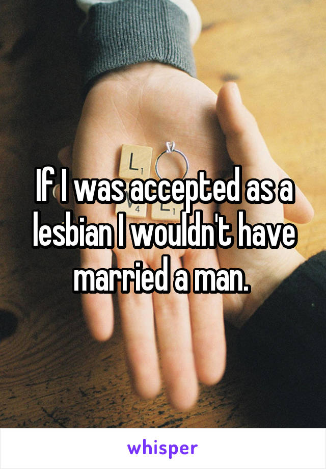 If I was accepted as a lesbian I wouldn't have married a man. 