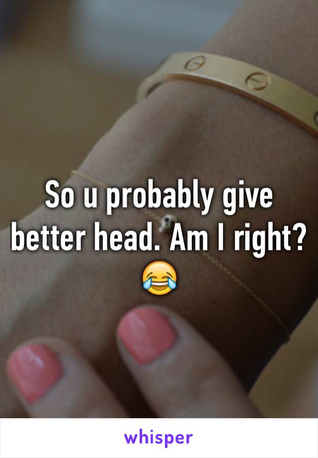 So u probably give better head. Am I right? 😂 