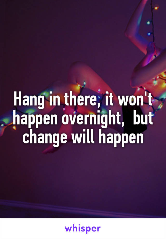 Hang in there, it won't happen overnight,  but change will happen