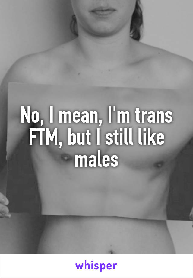 No, I mean, I'm trans FTM, but I still like males