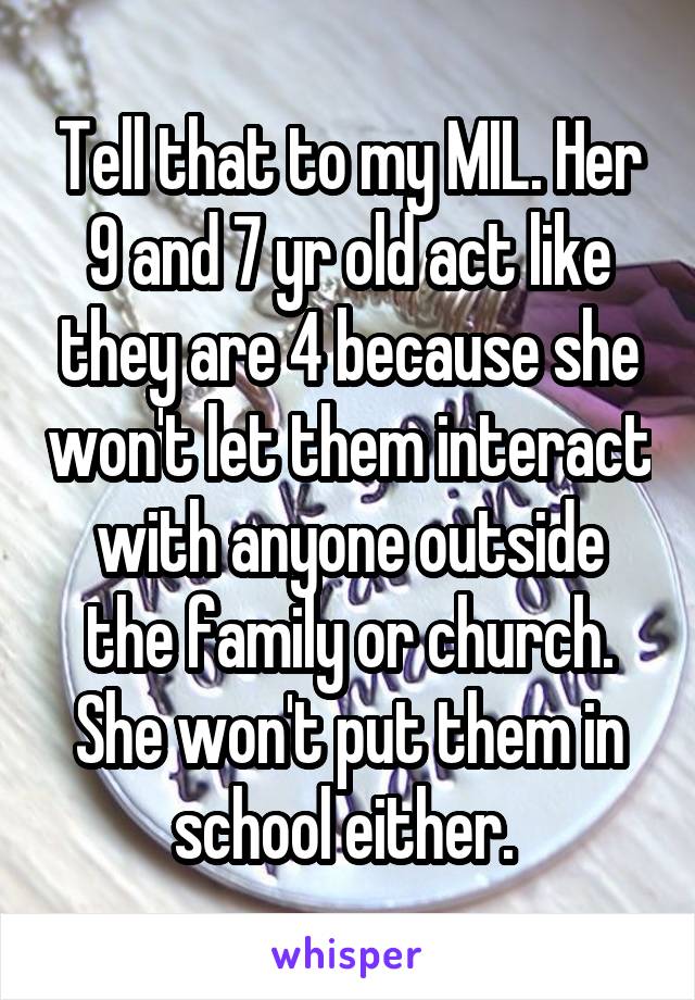 Tell that to my MIL. Her 9 and 7 yr old act like they are 4 because she won't let them interact with anyone outside the family or church. She won't put them in school either. 