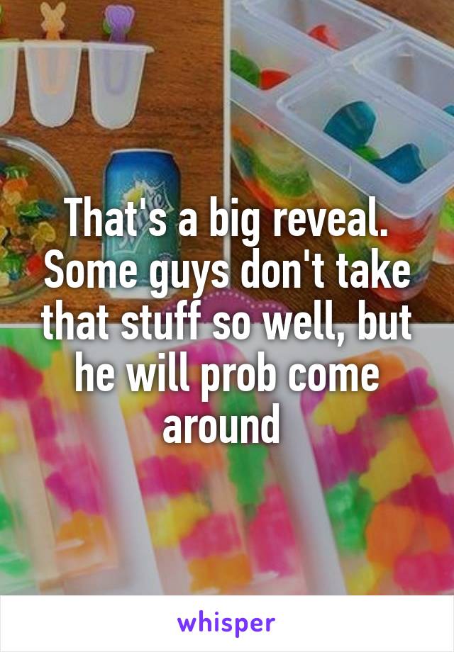 That's a big reveal. Some guys don't take that stuff so well, but he will prob come around 
