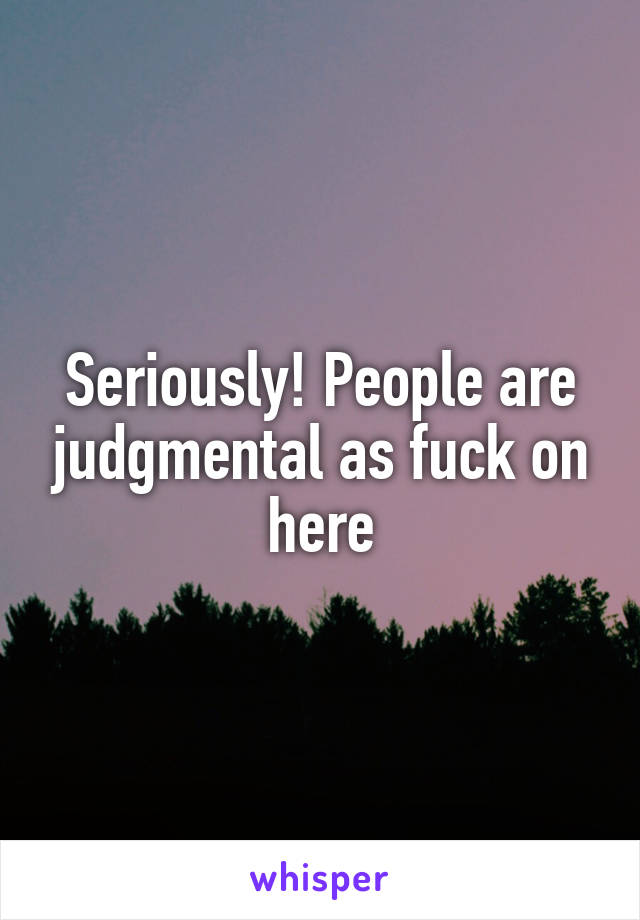 Seriously! People are judgmental as fuck on here