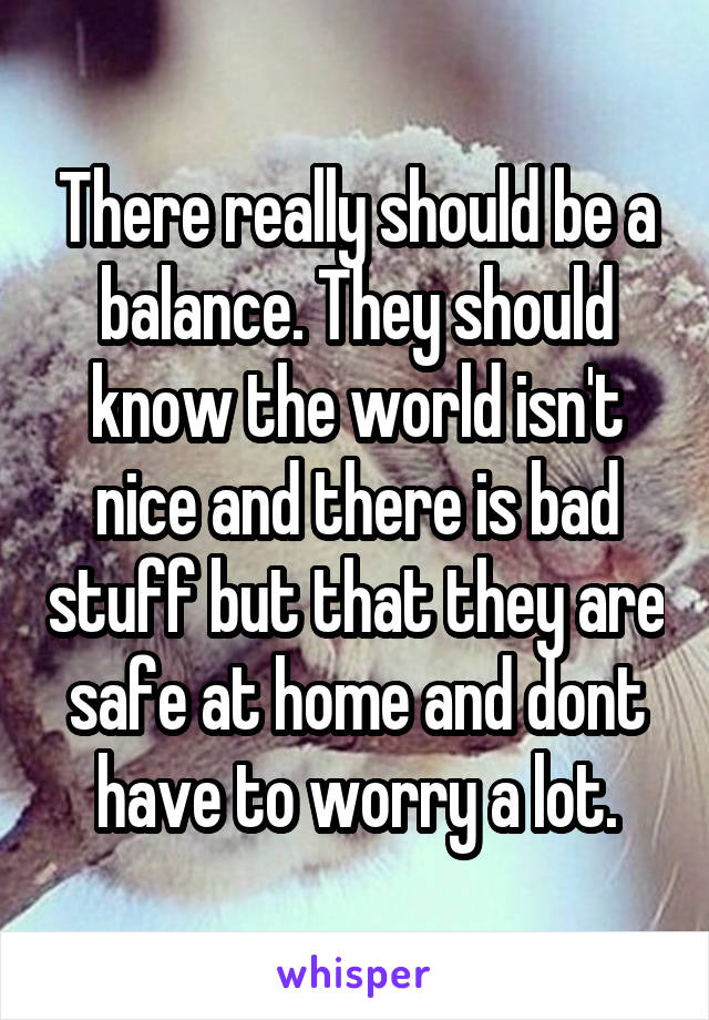 There really should be a balance. They should know the world isn't nice and there is bad stuff but that they are safe at home and dont have to worry a lot.