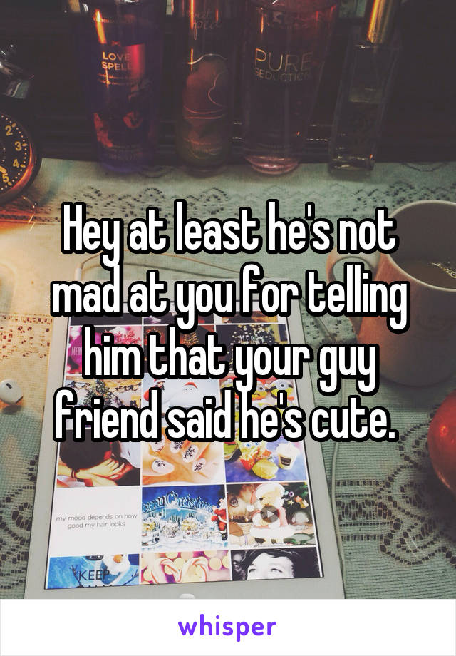 Hey at least he's not mad at you for telling him that your guy friend said he's cute. 