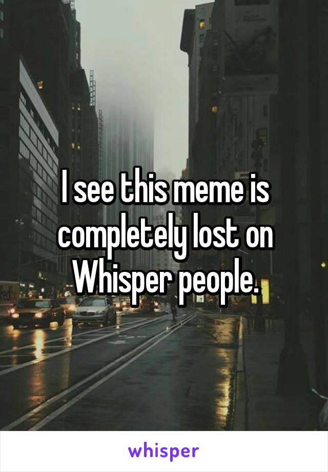 I see this meme is completely lost on Whisper people.