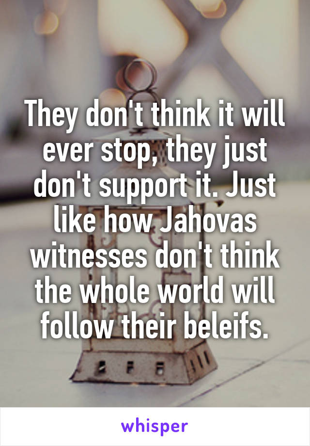 They don't think it will ever stop, they just don't support it. Just like how Jahovas witnesses don't think the whole world will follow their beleifs.