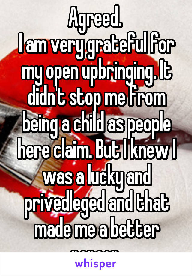 Agreed. 
I am very grateful for my open upbringing. It didn't stop me from being a child as people here claim. But I knew I was a lucky and privedleged and that made me a better person.