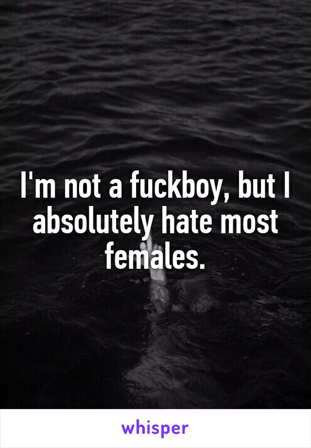 I'm not a fuckboy, but I absolutely hate most females.