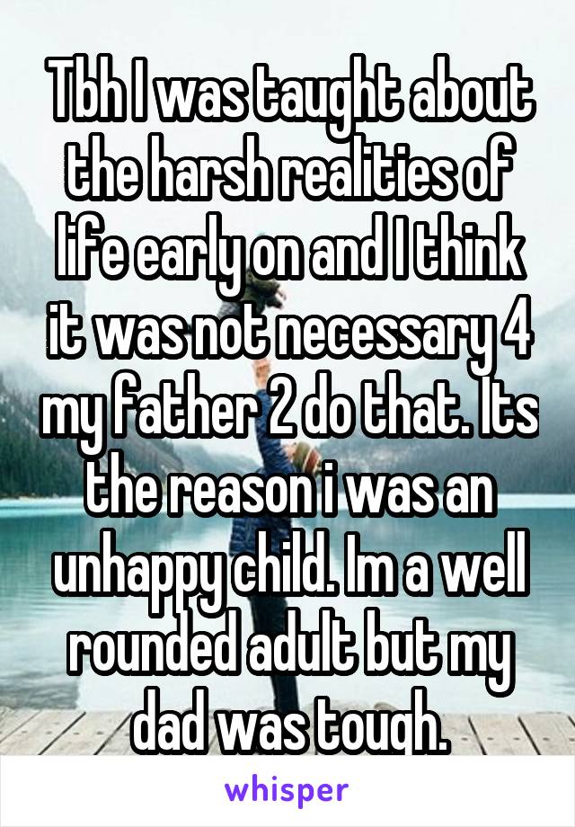 Tbh I was taught about the harsh realities of life early on and I think it was not necessary 4 my father 2 do that. Its the reason i was an unhappy child. Im a well rounded adult but my dad was tough.