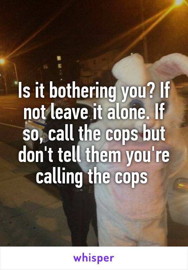 Is it bothering you? If not leave it alone. If so, call the cops but don't tell them you're calling the cops 