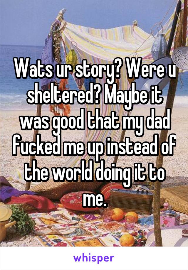 Wats ur story? Were u sheltered? Maybe it was good that my dad fucked me up instead of the world doing it to me.