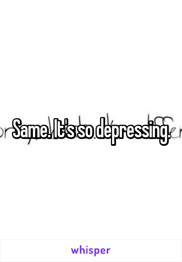 Same. It's so depressing.