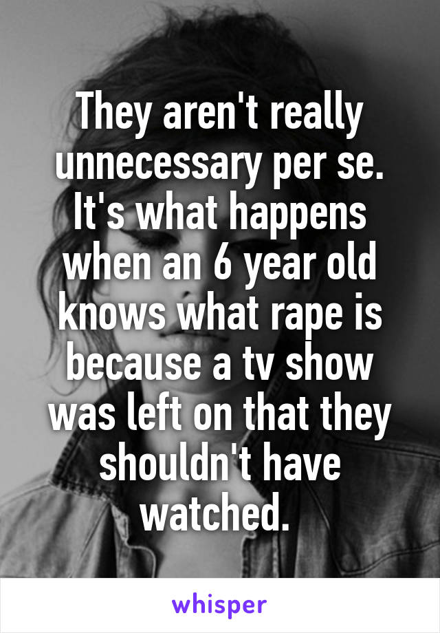 They aren't really unnecessary per se. It's what happens when an 6 year old knows what rape is because a tv show was left on that they shouldn't have watched. 