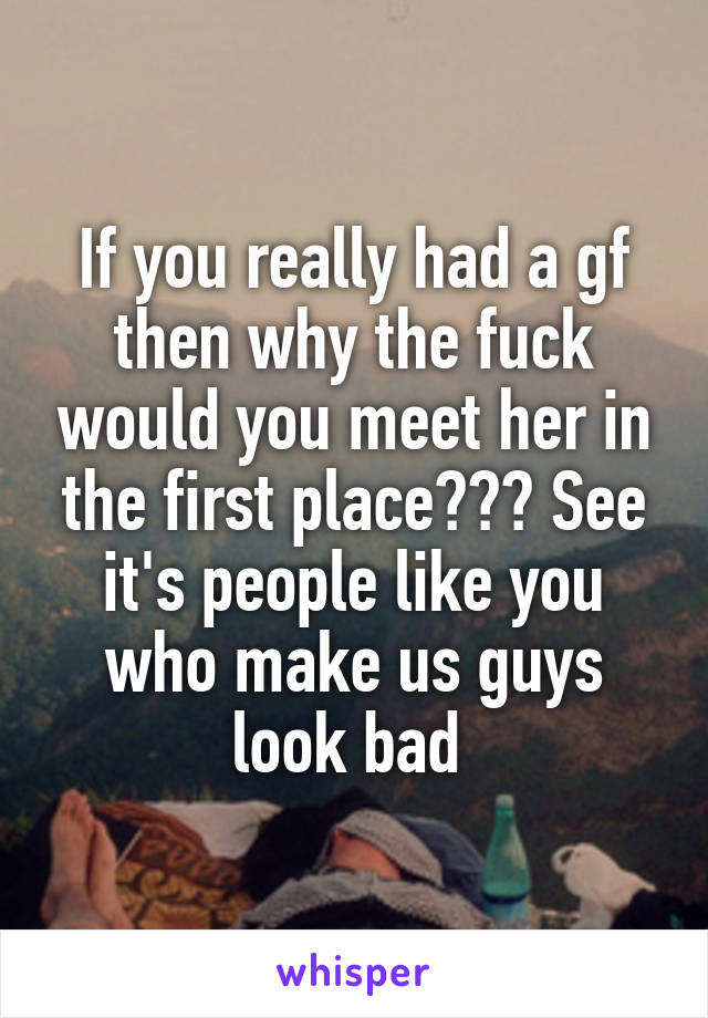 If you really had a gf then why the fuck would you meet her in the first place??? See it's people like you who make us guys look bad 