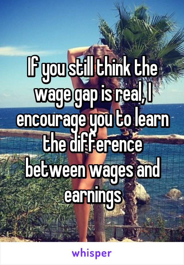 If you still think the wage gap is real, I encourage you to learn the difference between wages and earnings