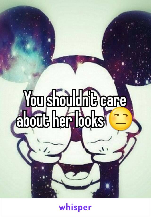 You shouldn't care about her looks 😒