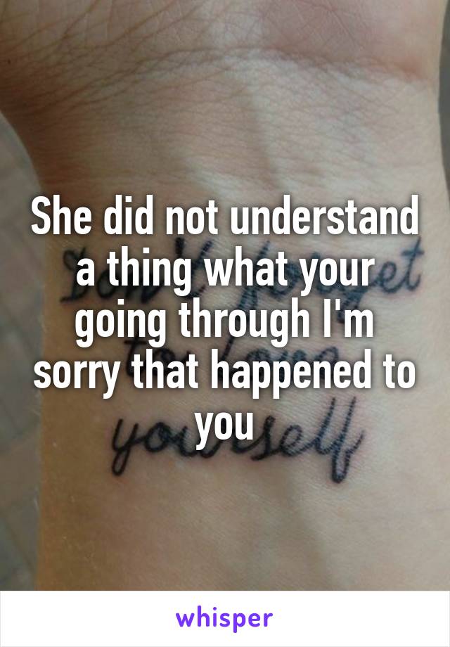 She did not understand a thing what your going through I'm sorry that happened to you