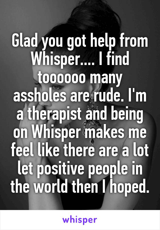 Glad you got help from Whisper.... I find toooooo many assholes are rude. I'm a therapist and being on Whisper makes me feel like there are a lot let positive people in the world then I hoped.
