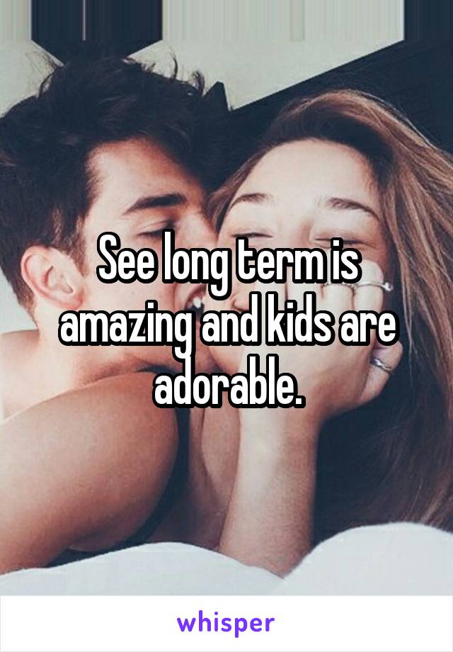 See long term is amazing and kids are adorable.