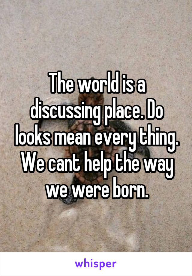 The world is a discussing place. Do looks mean every thing. We cant help the way we were born.