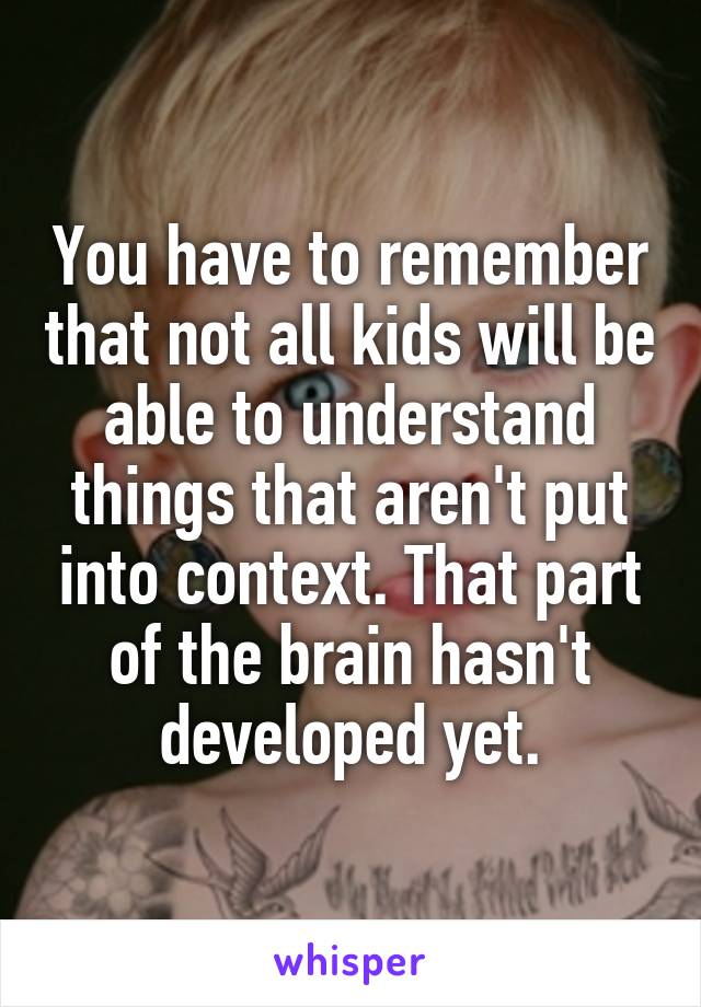 You have to remember that not all kids will be able to understand things that aren't put into context. That part of the brain hasn't developed yet.