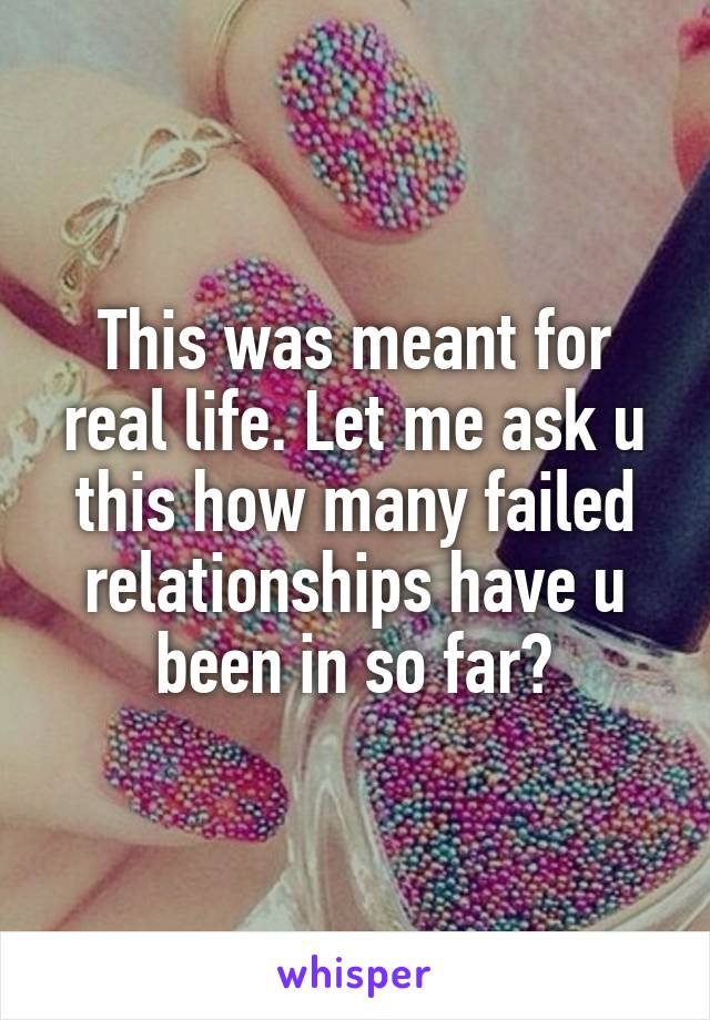 This was meant for real life. Let me ask u this how many failed relationships have u been in so far?