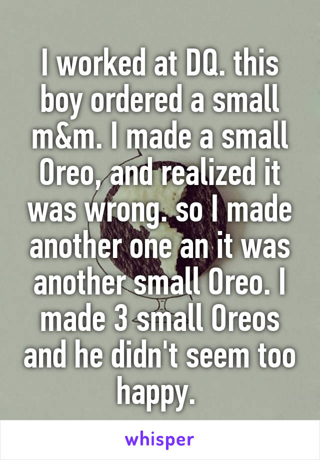 I worked at DQ. this boy ordered a small m&m. I made a small Oreo, and realized it was wrong. so I made another one an it was another small Oreo. I made 3 small Oreos and he didn't seem too happy. 