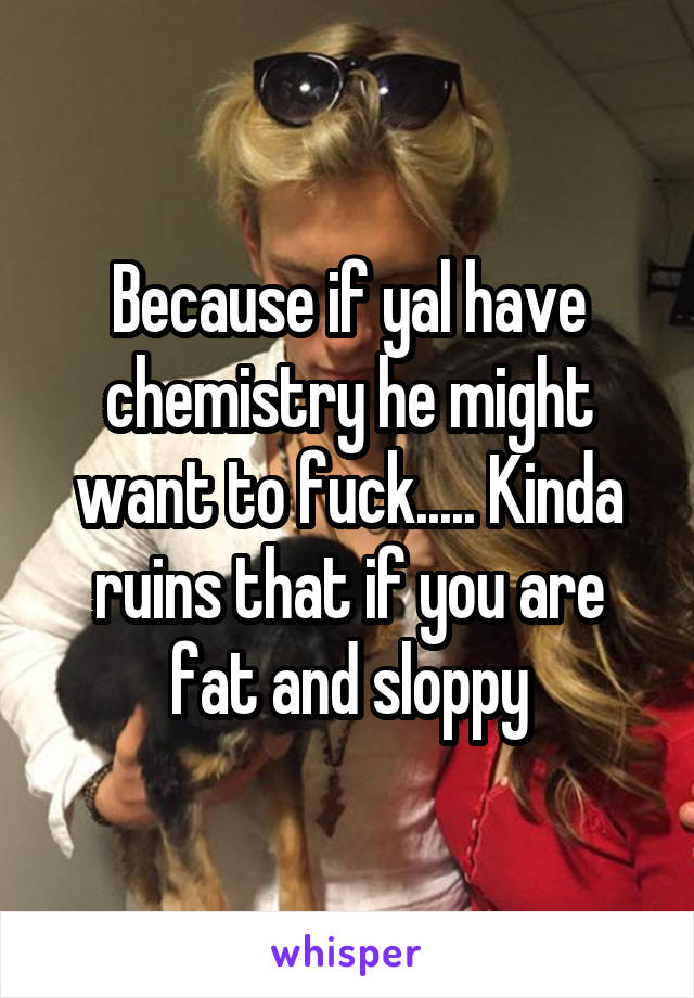 Because if yal have chemistry he might want to fuck..... Kinda ruins that if you are fat and sloppy
