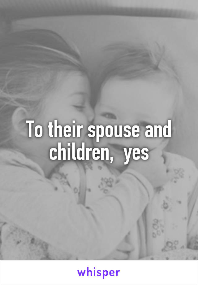 To their spouse and children,  yes