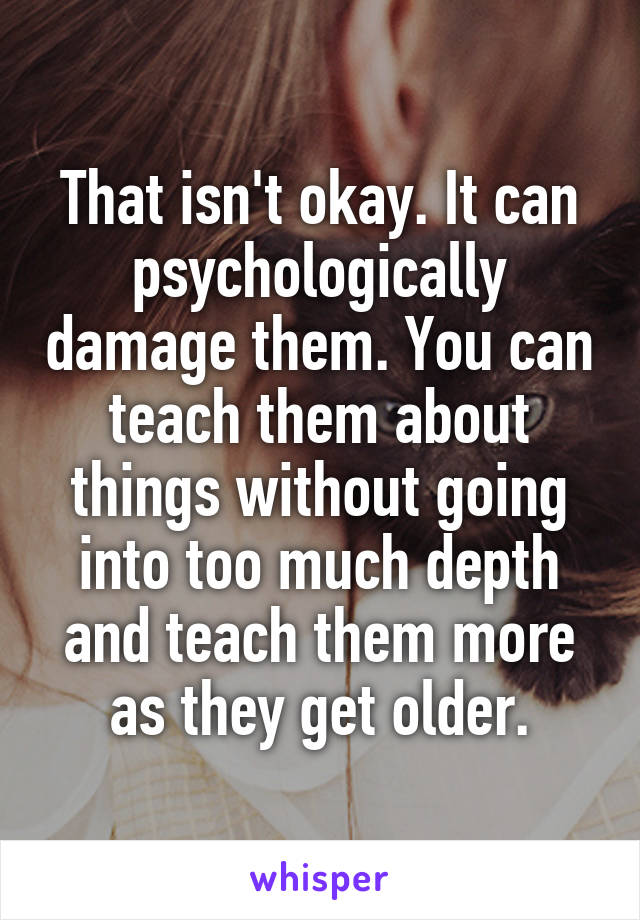 That isn't okay. It can psychologically damage them. You can teach them about things without going into too much depth and teach them more as they get older.