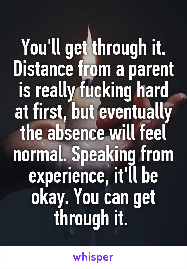 You'll get through it. Distance from a parent is really fucking hard at first, but eventually the absence will feel normal. Speaking from experience, it'll be okay. You can get through it. 