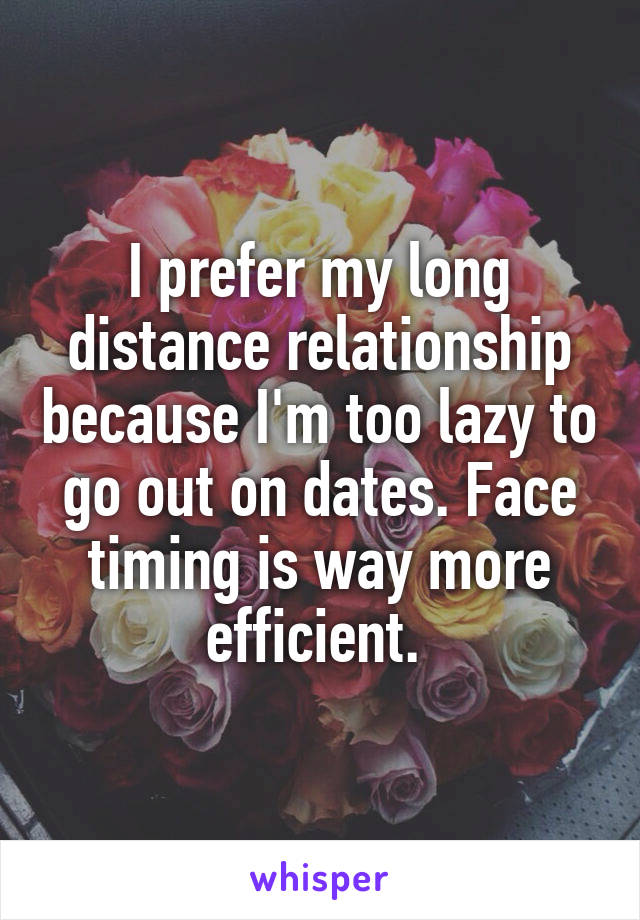 I prefer my long distance relationship because I'm too lazy to go out on dates. Face timing is way more efficient. 