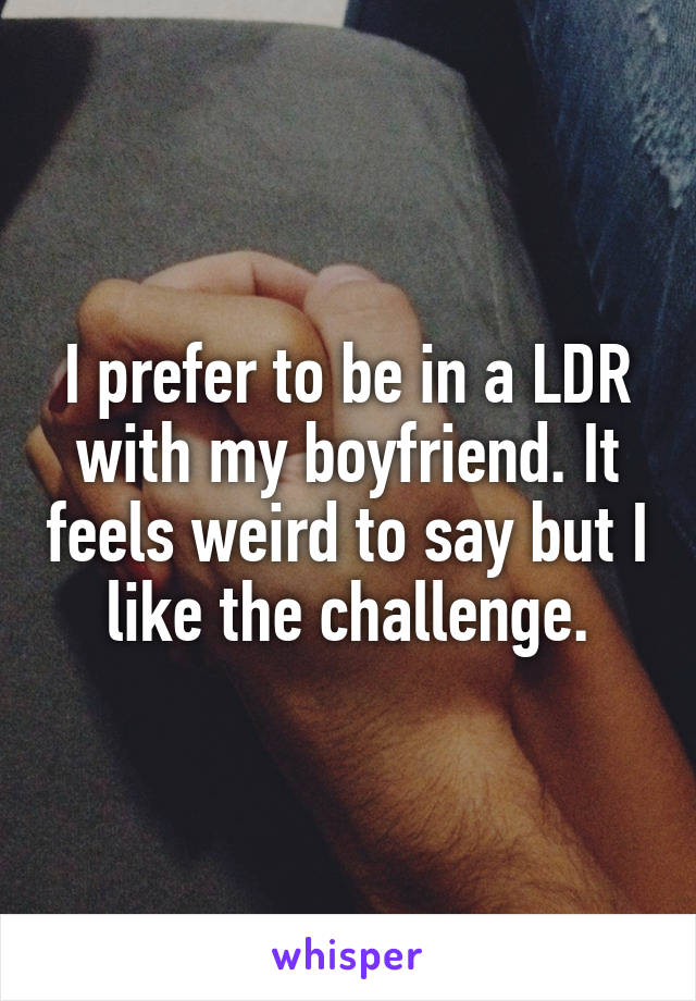 I prefer to be in a LDR with my boyfriend. It feels weird to say but I like the challenge.