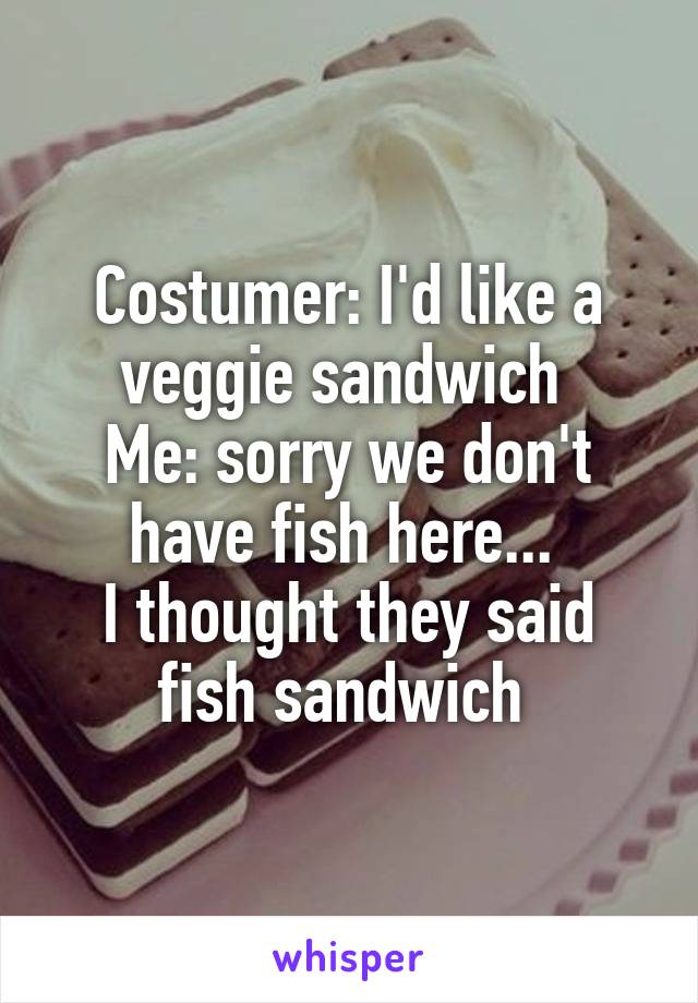 Costumer: I'd like a veggie sandwich 
Me: sorry we don't have fish here... 
I thought they said fish sandwich 