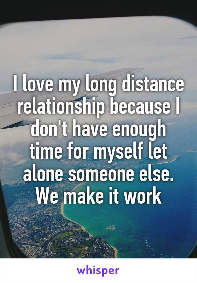 I love my long distance relationship because I don't have enough time for myself let alone someone else. We make it work