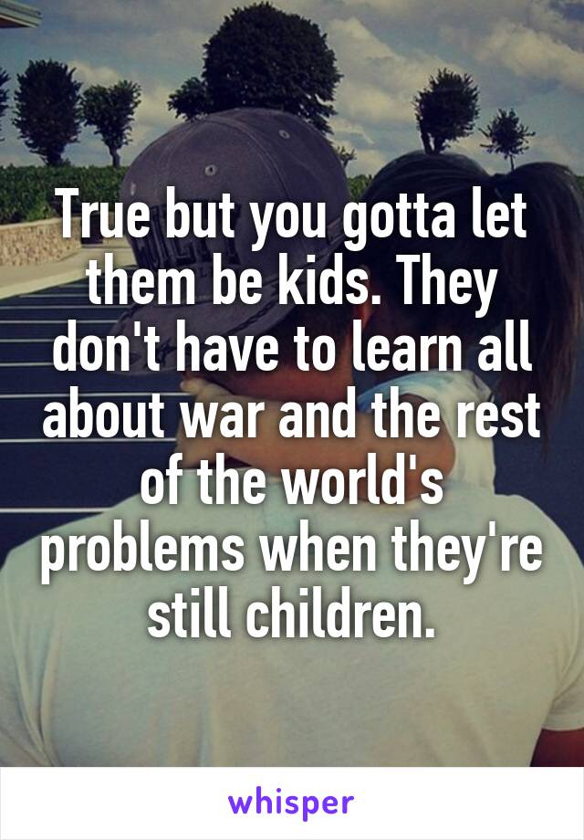 True but you gotta let them be kids. They don't have to learn all about war and the rest of the world's problems when they're still children.