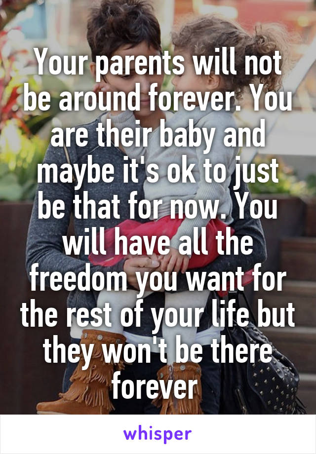 Your parents will not be around forever. You are their baby and maybe it's ok to just be that for now. You will have all the freedom you want for the rest of your life but they won't be there forever 