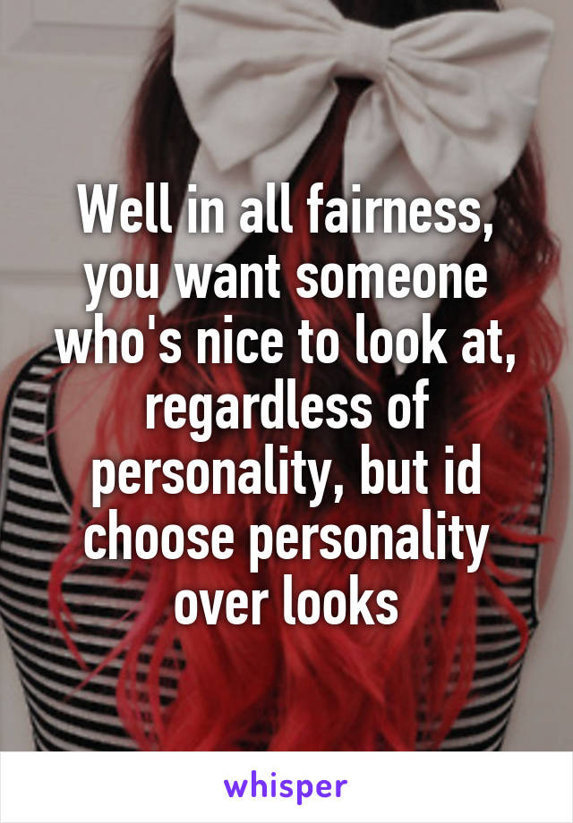 Well in all fairness, you want someone who's nice to look at, regardless of personality, but id choose personality over looks