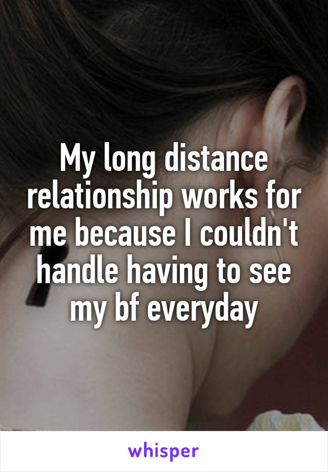 My long distance relationship works for me because I couldn't handle having to see my bf everyday