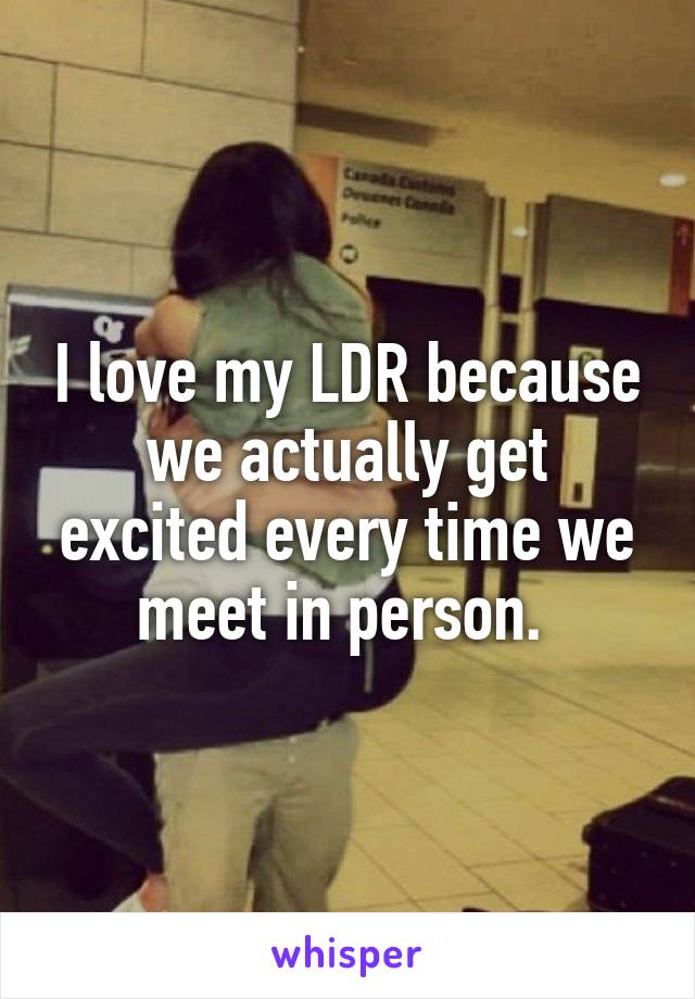 I love my LDR because we actually get excited every time we meet in person. 
