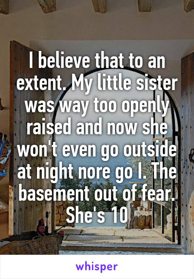 I believe that to an extent. My little sister was way too openly raised and now she won't even go outside at night nore go I. The basement out of fear. She's 10