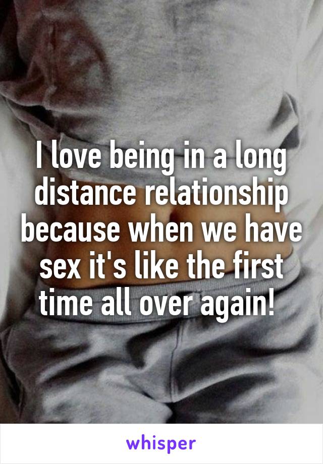 I love being in a long distance relationship because when we have sex it's like the first time all over again! 