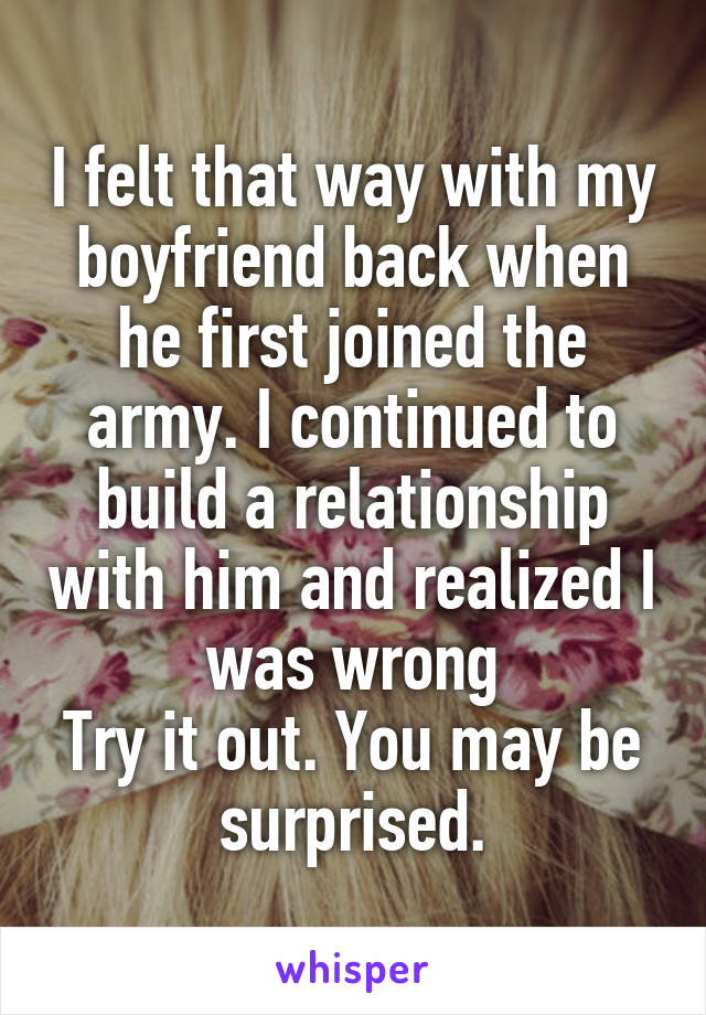 I felt that way with my boyfriend back when he first joined the army. I continued to build a relationship with him and realized I was wrong
Try it out. You may be surprised.